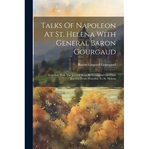 Talks Of Napoleon At St. Helena With General Baron Gourgaud: Together With The Journal Kept By Gourgaud On Their Journey From Waterloo To St. Helena