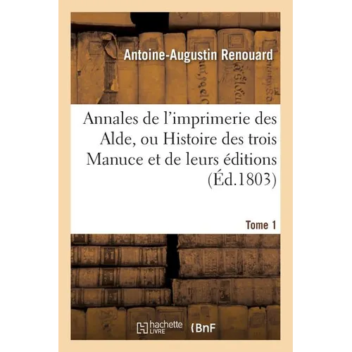 Annales de l'Imprimerie Des Alde, Ou Histoire Des Trois Manuce Et de Leurs Éditions. Tome 1