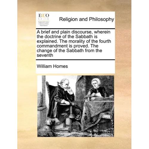 A Brief and Plain Discourse, Wherein the Doctrine of the Sabbath Is Explained. the Morality of the Fourth Commandment Is Proved. the Change of the Sab