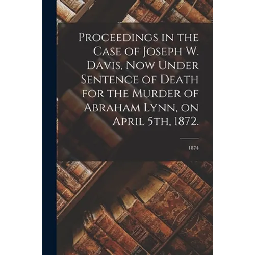 Proceedings in the Case of Joseph W. Davis, Now Under Sentence of Death for the Murder of Abraham Lynn, on April 5th, 1872.; 1874