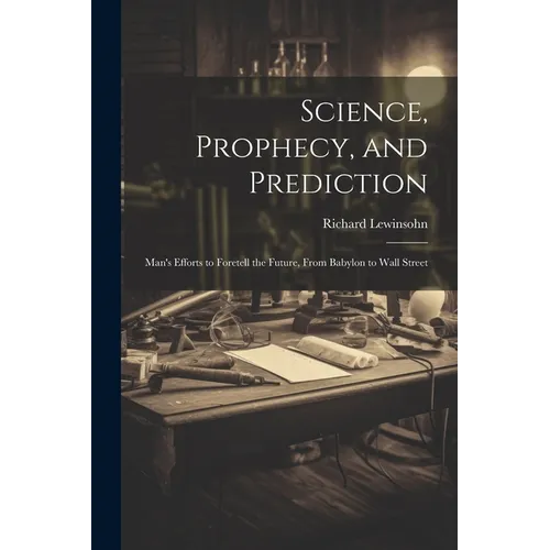 Science, Prophecy, and Prediction; Man's Efforts to Foretell the Future, From Babylon to Wall Street
