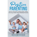 Positive Parenting: Discover The Secrets To Raising Happy, Healthy, And Loving Children Without Breaking Their Spirit