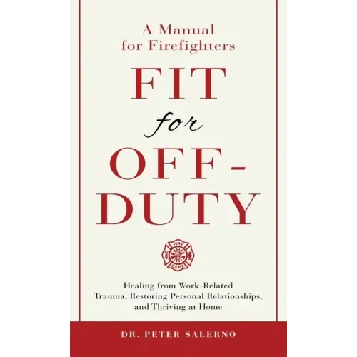 Fit For Off-Duty: A Manual for Firefighters: Healing from Work-Related Trauma, Restoring Personal Relationships, and Thriving at Home