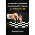 How to Be Ridiculously Successful with Women for the Rest of Your Life: A Tried and True Pick-up and Seduction Guide for Finding Romance