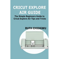 Cricut Explore Air User Guide: A User Guide To Master The 2021 Cricut Explore Air To Become A Pro