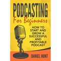 Podcasting for Beginners: How to Start and Grow a Successful and Profitable Podcast