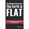 The Ultimate Proof that The Earth is Flat: The Extensive Evidence for the Enlightened Flat Earth Supporters