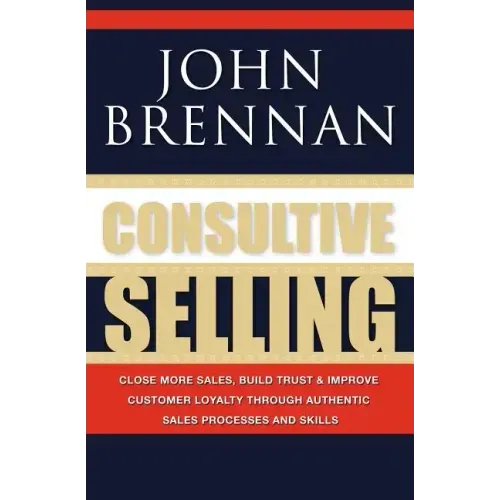 Consultive Selling: Close more sales, build trust and improve customer loyalty through consultative sales processes and skills