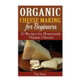 Organic Cheese Making for Beginners: 25 Recipes for Homemade Organic Cheeses