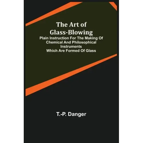 The Art of Glass-Blowing; Plain Instruction for the Making of Chemical and Philosophical Instruments Which are Formed of Glass