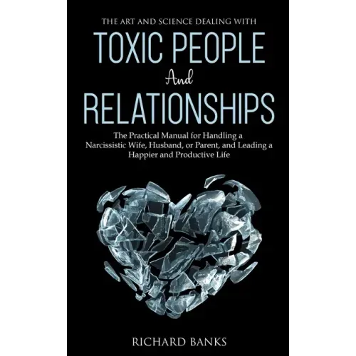The Art and Science of Dealing with Toxic People and Relationships: The Practical Manual for Handling a Narcissistic Wife, Husband, or Parent, and Lea