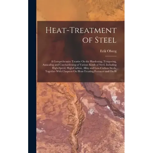 Heat-Treatment of Steel: A Comprehensive Treatise On the Hardening, Tempering, Annealing and Casehardening of Various Kinds of Steel, Including High-S