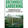 Greenhouse Gardening - A Beginners Guide To Growing Fruit and Vegetables All Year Round