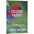 Ecletus Parrot: The Complete Beginners Guide Book On Everything You Need To Know About Ecletus Parrot Housing, Feeding, Speech And Vocalization