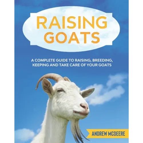 Raising Goats: A complete Guide to Learn How to Raise Goats. Raising, Breeding, Keeping and Take Care of your Goats
