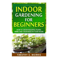 Indoor Gardening for Beginners: How to Grow Beautiful Plants, Herbs and Vegetables in your House