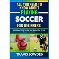 All You Need to Know about Playing Soccer for Beginners: Beyond The Court, Simplified Step By Step Practical Knowledge Guide To Learn And Master How T