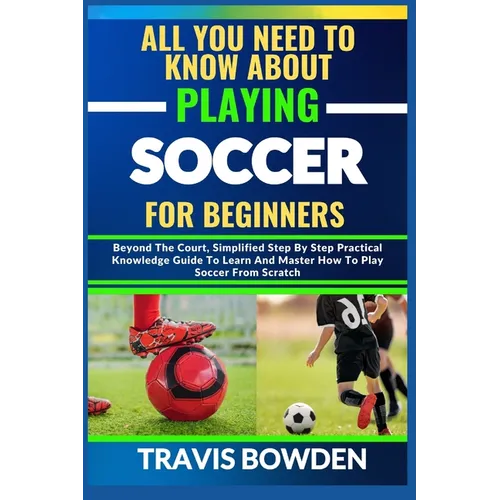 All You Need to Know about Playing Soccer for Beginners: Beyond The Court, Simplified Step By Step Practical Knowledge Guide To Learn And Master How T