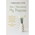 How I Discovered My Purpose: A Practical Guide to Faith and Finding Happiness in Uncertain Times