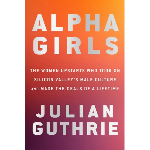 Alpha Girls: The Women Upstarts Who Took on Silicon Valley's Male Culture and Made the Deals of a Lifetime