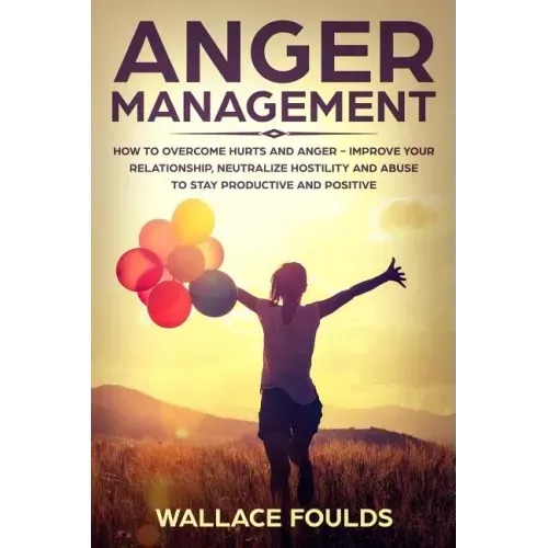 Anger Management: How to Overcome Hurts and Anger - Improve Your Relationship, Neutralize Hostility and Abuse to Stay Productive and Positive