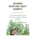 Rearing Backyard Meat Rabbits: Complete Step By Step Practical Guide on Raising Rabbits
