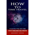 How to Time Travel: A Collection of Timely Short Stories (Fun Facts & Theories on How to Travel Through Time)