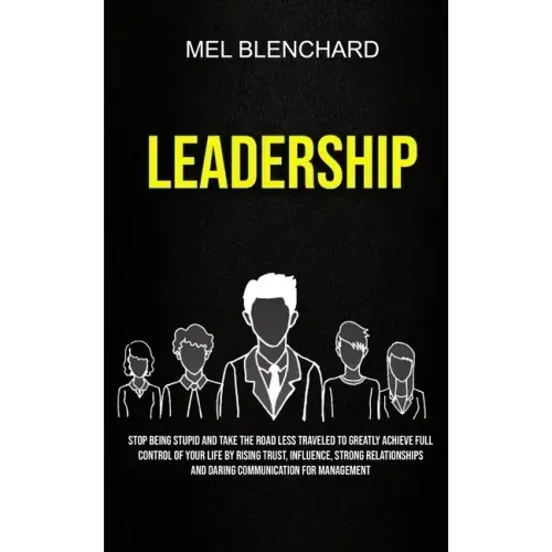 Leadership: Stop Being Stupid And Take The Road Less Traveled To Greatly Achieve Full Control Of Your Life By Rising Trust, Influe