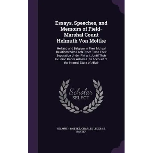 Essays, Speeches, and Memoirs of Field-Marshal Count Helmuth Von Moltke: Holland and Belgium in Their Mutual Relations With Each Other Since Their Sep