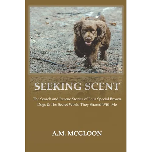 Seeking Scent: The Search and Rescue Stories of Four Special Brown Dogs & The Secret World They Shared With Me