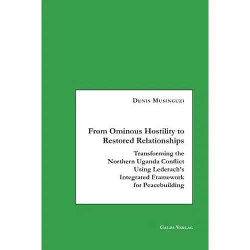 From Ominous Hostility to Restored Relationships: Transforming the Northern Uganda Conflict Using Lederach's Integrated Framework for Peacebuilding