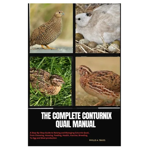 The Complete Coturnix Quail Manual: A Step-By-Step Guide to Raising and Managing Coturnix Quail, from Choosing, Housing, Feeding, Health, Vaccine, Bre