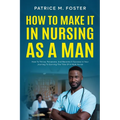 How To Make It In Nursing As A Man: How To Thrive, Persevere, And Become A Success In Your Journey To Earning The Title Of A Male Nurse