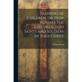 Training of Children, or, How to Make the Children Into Saints and Soldiers of Jesus Christ