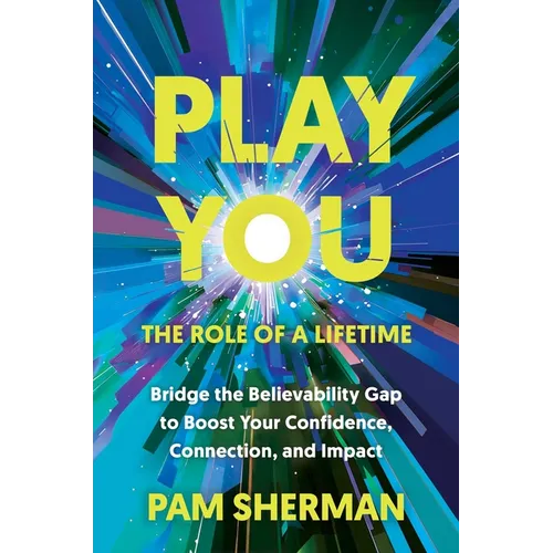Play You, the Role of a Lifetime: Bridge the Believability Gap to Boost Your Confidence, Connection, and Impact