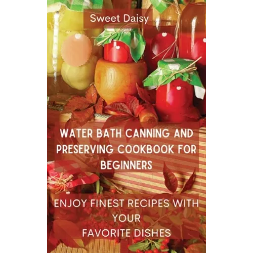 Water Bath Canning and Preserving Cookbook for Beginners: Enjoy Finest Recipes with Your Favorite Dishes