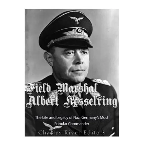 Field Marshal Albert Kesselring: The Life and Legacy of Nazi Germany's Most Popular Commander