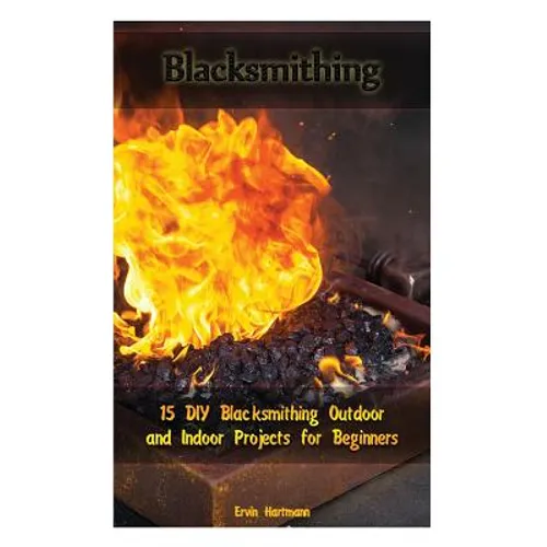 Blacksmithing: 15 DIY Blacksmithing Outdoor and Indoor Projects for Beginners: (Blacksmith Books, Blacksmithing Projects, Blacksmithing Guide)