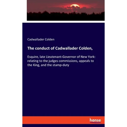 The conduct of Cadwallader Colden,: Esquire, late Lieutenant-Governor of New York: relating to the judges commissions, appeals to the King, and the st