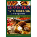 Convection Oven Cookbook for Beginners: Convection Oven Recipes With Essential Cooking Techniques to Roast, Grill And Bake In The Convection Oven