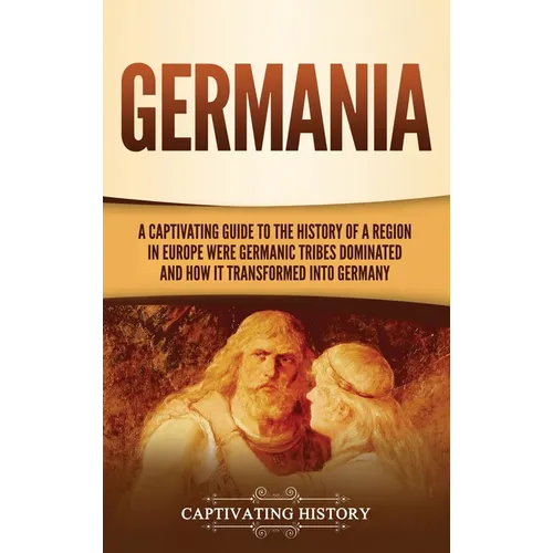 Germania: A Captivating Guide to the History of a Region in Europe Where Germanic Tribes Dominated and How It Transformed into Germany