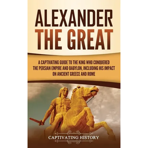 Alexander the Great: A Captivating Guide to the King Who Conquered the Persian Empire and Babylon, Including His Impact on Ancient Greece and Rome