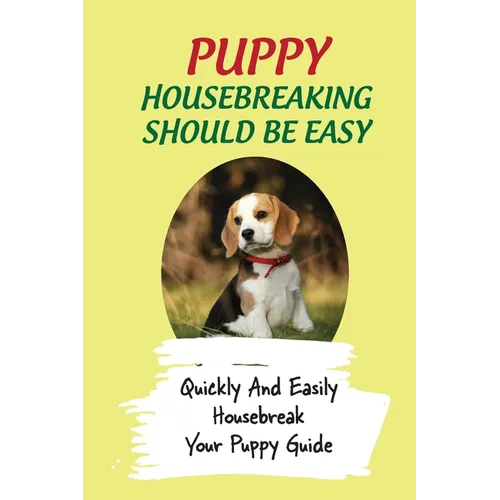 Puppy Housebreaking Should Be Easy: Quickly And Easily Housebreak Your Puppy Guide: Important Step In Housebreaking A Puppy
