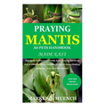 Praying Mantis as Pets Handbook Made Easy: Full Guide on How to Effectively Raise Praying Mantis as Pets & Other Purposes; Includes Its Care & Gains;