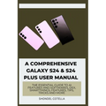 A Comprehensive Galaxy S24 & S24 plus User Manual: The Essential Guide to AI features and softwares, DeX, SmartThings, features, tips, tricks and more