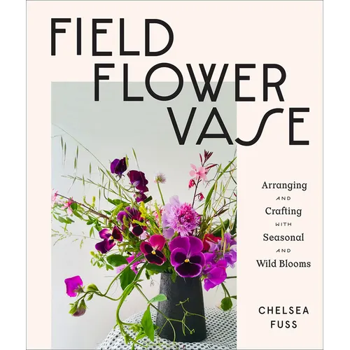 Field, Flower, Vase: Arranging and Crafting with Seasonal and Wild Blooms