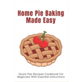 Home Pie Baking Made Easy: Quick Pies Recipes Cookbook For Beginners With Essential Instructions: How To Bake Desserts Pies