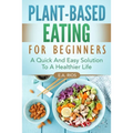Plant-Based Eating For Beginners: A Quick And Easy Solution To A Healthier Life