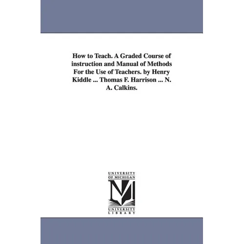 How to Teach. A Graded Course of instruction and Manual of Methods For the Use of Teachers. by Henry Kiddle ... Thomas F. Harrison ... N. A. Calkins.