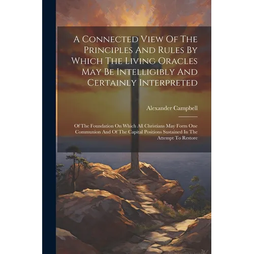A Connected View Of The Principles And Rules By Which The Living Oracles May Be Intelligibly And Certainly Interpreted: Of The Foundation On Which All
